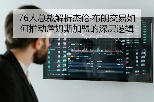 76人总裁解析杰伦·布朗交易如何推动詹姆斯加盟的深层逻辑