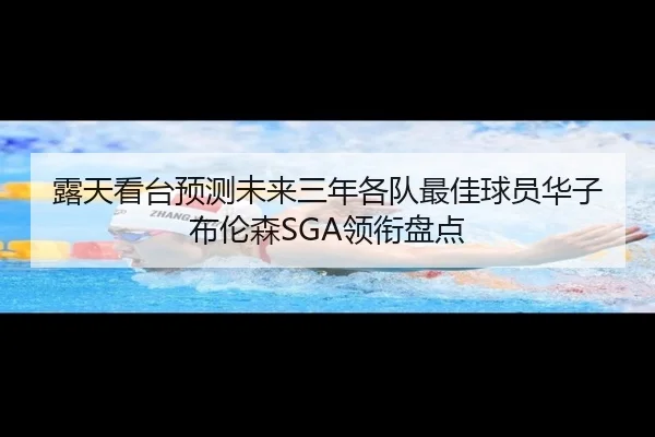 露天看台预测未来三年各队最佳球员华子布伦森SGA领衔盘点