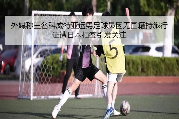 外媒称三名科威特亚运男足球员因无国籍持旅行证遭日本拒签引发关注